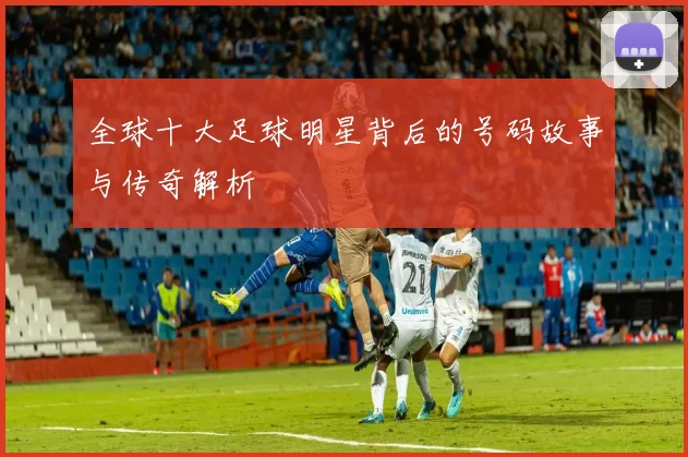 全球十大足球明星背后的号码故事与传奇解析