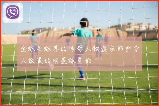 全球足球界的传奇人物盘点那些令人敬畏的明星球员们