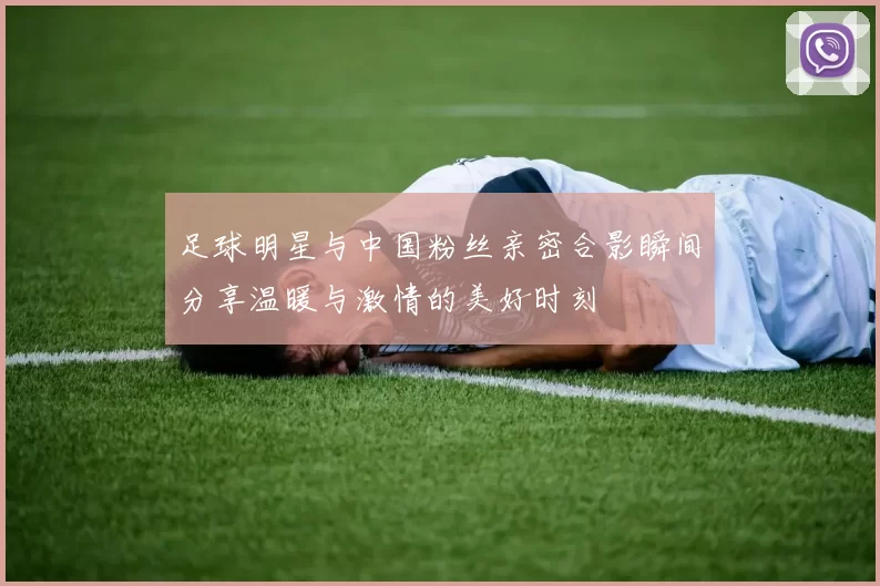 足球明星与中国粉丝亲密合影瞬间分享温暖与激情的美好时刻